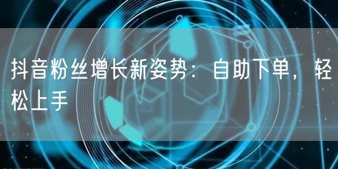 抖音粉丝增长新姿势：自助下单，轻松上手