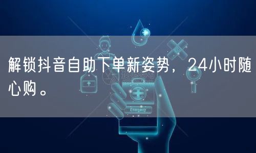 解锁抖音自助下单新姿势，24小时随心购。