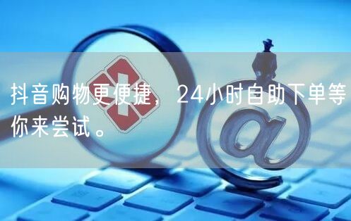 抖音购物更便捷，24小时自助下单等你来尝试。