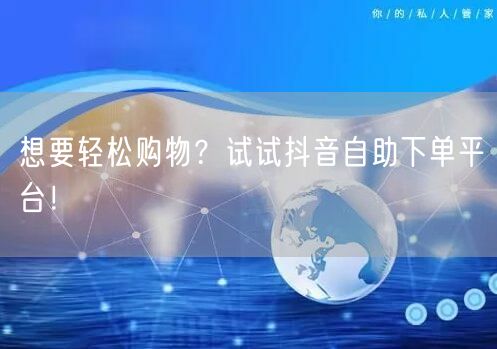 想要轻松购物？试试抖音自助下单平台！