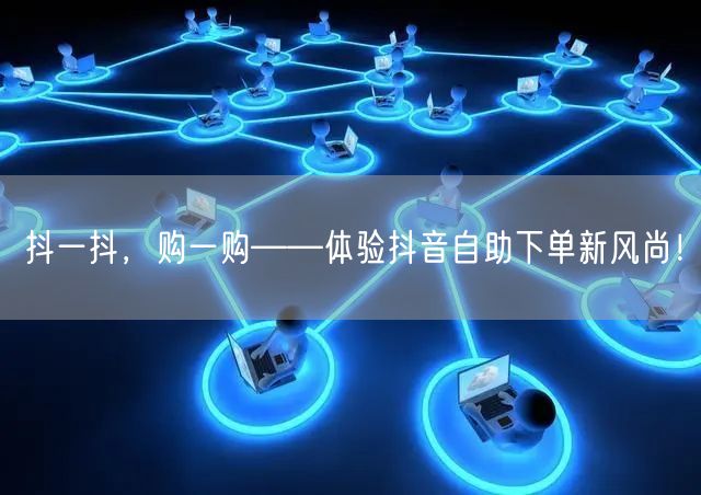 抖一抖，购一购——体验抖音自助下单新风尚！