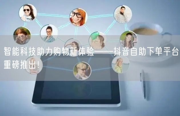 智能科技助力购物新体验——抖音自助下单平台重磅推出！