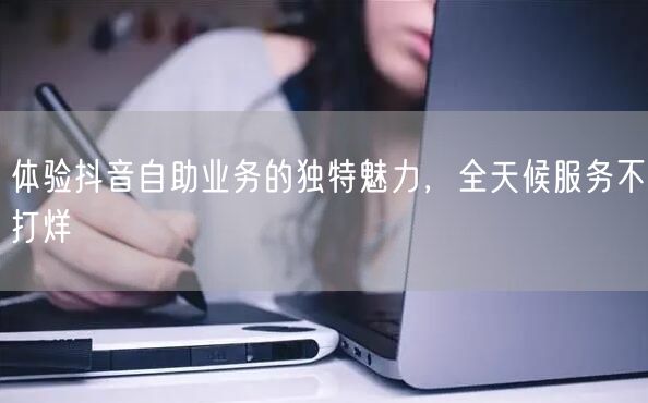 体验抖音自助业务的独特魅力，全天候服务不打烊