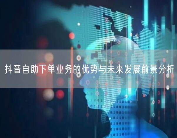 抖音自助下单业务的优势与未来发展前景分析
