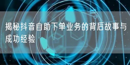 揭秘抖音自助下单业务的背后故事与成功经验