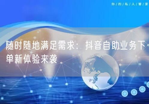随时随地满足需求：抖音自助业务下单新体验来袭