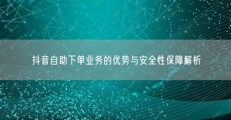 抖音自助下单业务的优势与安全性保障解析