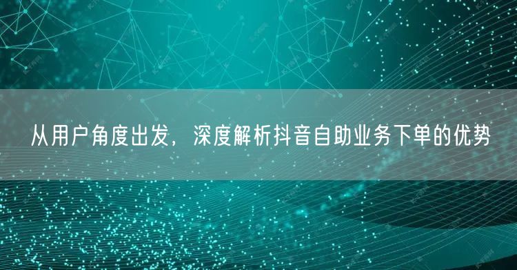从用户角度出发，深度解析抖音自助业务下单的优势