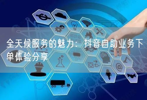 全天候服务的魅力：抖音自助业务下单体验分享