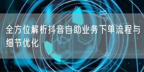 全方位解析抖音自助业务下单流程与细节优化