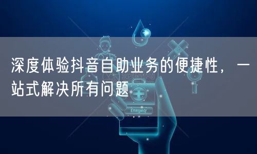 深度体验抖音自助业务的便捷性，一站式解决所有问题