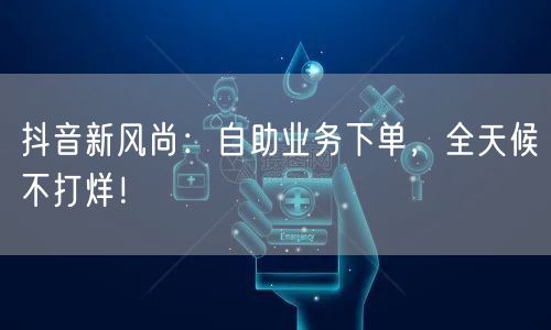 抖音新风尚：自助业务下单，全天候不打烊！