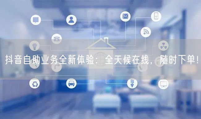 抖音自助业务全新体验：全天候在线，随时下单！