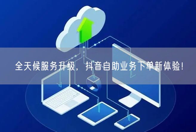 全天候服务升级，抖音自助业务下单新体验！