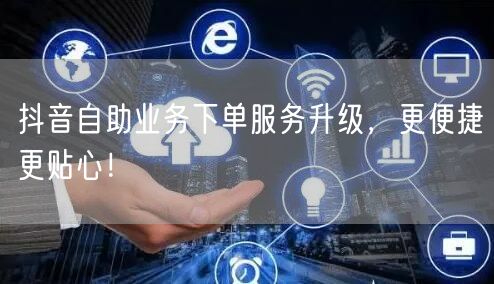 抖音自助业务下单服务升级，更便捷更贴心！