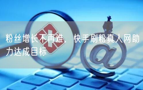粉丝增长不再难，快手刷粉真人网助力达成目标