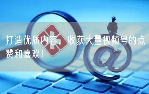 打造优质内容，收获大量视频号的点赞和喜欢！