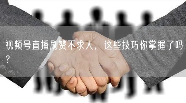 视频号直播刷赞不求人，这些技巧你掌握了吗？