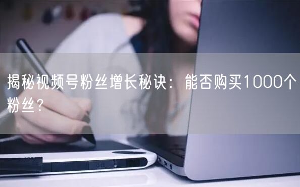 揭秘视频号粉丝增长秘诀：能否购买1000个粉丝？