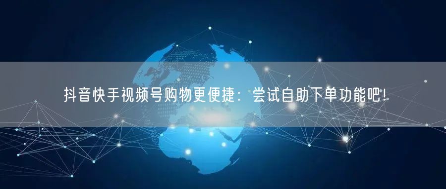 抖音快手视频号购物更便捷：尝试自助下单功能吧！
