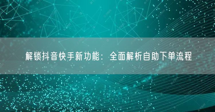 解锁抖音快手新功能：全面解析自助下单流程