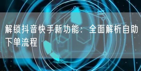 解锁抖音快手新功能：全面解析自助下单流程