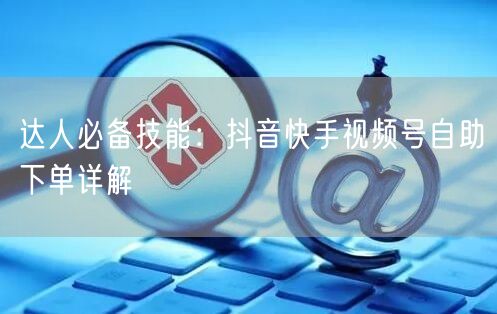 达人必备技能：抖音快手视频号自助下单详解