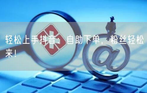 轻松上手抖音：自助下单，粉丝轻松来！