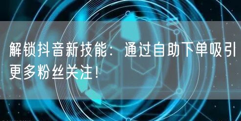 解锁抖音新技能：通过自助下单吸引更多粉丝关注！