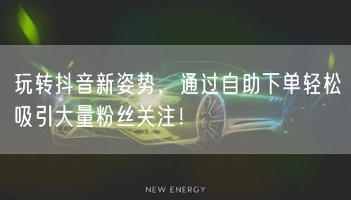 玩转抖音新姿势，通过自助下单轻松吸引大量粉丝关注！