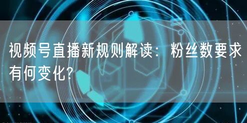 视频号直播新规则解读：粉丝数要求有何变化?