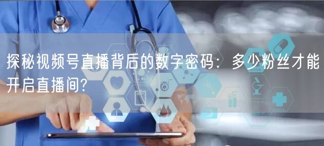 探秘视频号直播背后的数字密码：多少粉丝才能开启直播间?