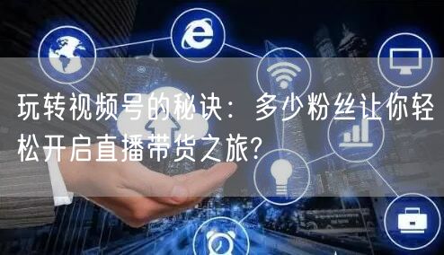 玩转视频号的秘诀：多少粉丝让你轻松开启直播带货之旅?