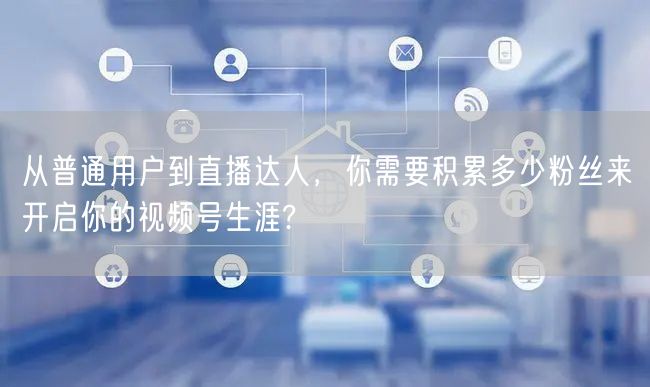 从普通用户到直播达人，你需要积累多少粉丝来开启你的视频号生涯?
