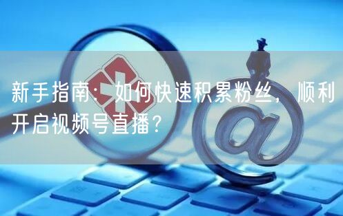 新手指南：如何快速积累粉丝，顺利开启视频号直播？