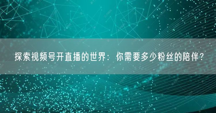 探索视频号开直播的世界：你需要多少粉丝的陪伴？