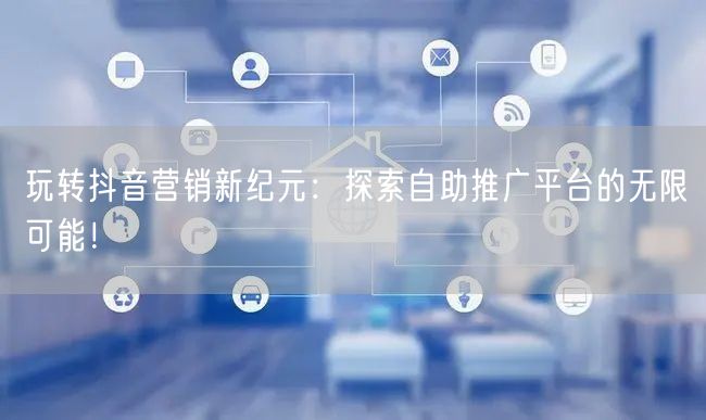 玩转抖音营销新纪元：探索自助推广平台的无限可能！