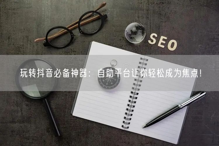玩转抖音必备神器：自助平台让你轻松成为焦点！